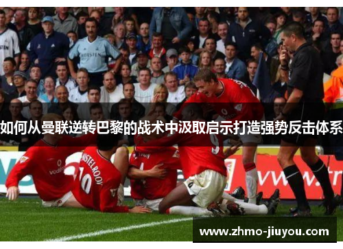 如何从曼联逆转巴黎的战术中汲取启示打造强势反击体系