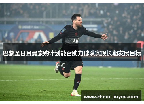 巴黎圣日耳曼豪购计划能否助力球队实现长期发展目标