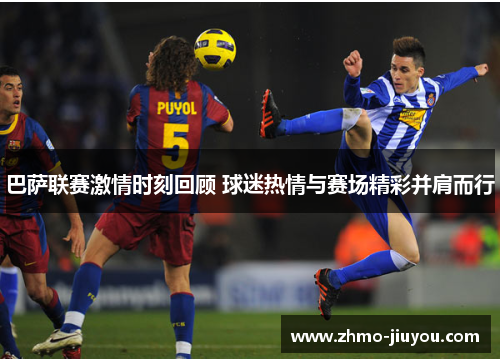 巴萨联赛激情时刻回顾 球迷热情与赛场精彩并肩而行 巴萨联赛激情时刻回顾 球迷热情与赛场精彩并肩而行