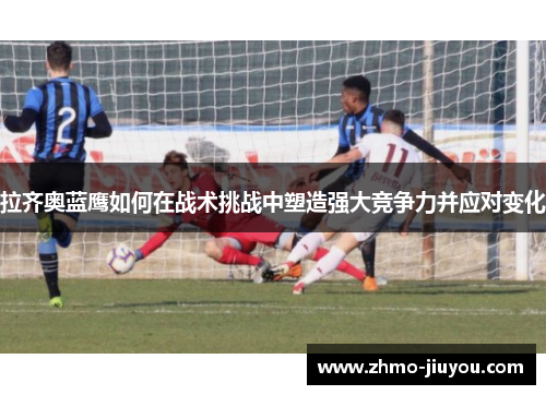 拉齐奥蓝鹰如何在战术挑战中塑造强大竞争力并应对变化 拉齐奥蓝鹰如何在战术挑战中塑造强大竞争力并应对变化