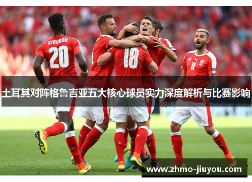 土耳其对阵格鲁吉亚五大核心球员实力深度解析与比赛影响 土耳其对阵格鲁吉亚五大核心球员实力深度解析与比赛影响