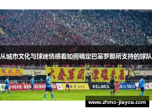 从城市文化与球迷情感看如何确定巴塞罗那所支持的球队 从城市文化与球迷情感看如何确定巴塞罗那所支持的球队
