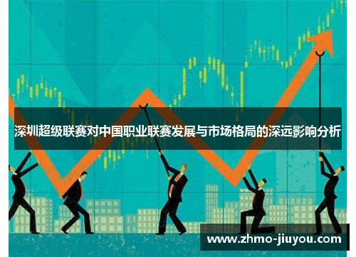 深圳超级联赛对中国职业联赛发展与市场格局的深远影响分析 深圳超级联赛对中国职业联赛发展与市场格局的深远影响分析