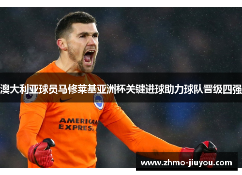 澳大利亚球员马修莱基亚洲杯关键进球助力球队晋级四强 澳大利亚球员马修莱基亚洲杯关键进球助力球队晋级四强