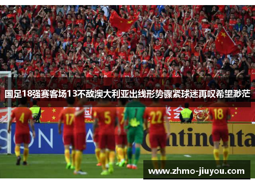 国足18强赛客场13不敌澳大利亚出线形势骤紧球迷再叹希望渺茫