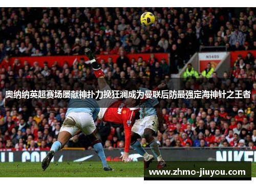奥纳纳英超赛场屡献神扑力挽狂澜成为曼联后防最强定海神针之王者 奥纳纳英超赛场屡献神扑力挽狂澜成为曼联后防最强定海神针之王者