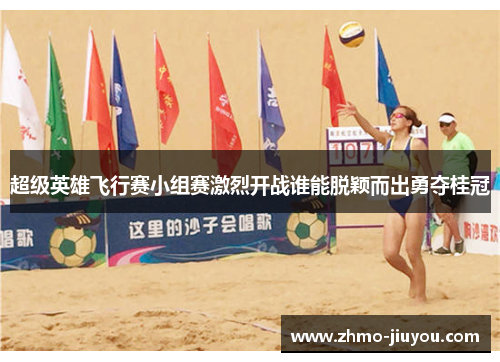 超级英雄飞行赛小组赛激烈开战谁能脱颖而出勇夺桂冠 超级英雄飞行赛小组赛激烈开战谁能脱颖而出勇夺桂冠