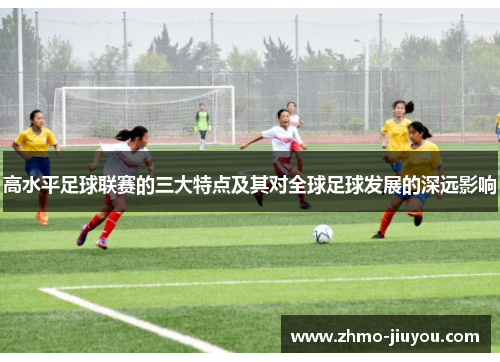 高水平足球联赛的三大特点及其对全球足球发展的深远影响 高水平足球联赛的三大特点及其对全球足球发展的深远影响