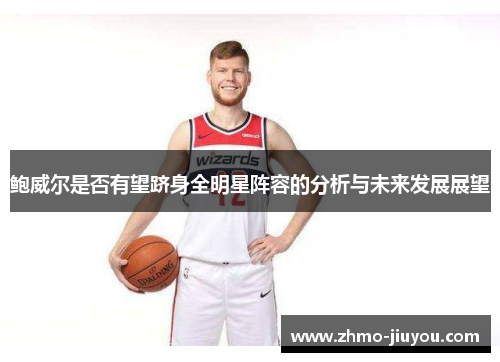 鲍威尔是否有望跻身全明星阵容的分析与未来发展展望 鲍威尔是否有望跻身全明星阵容的分析与未来发展展望