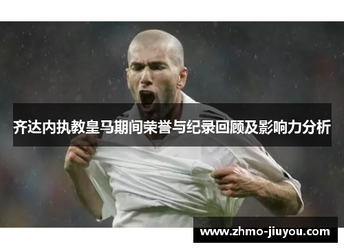 齐达内执教皇马期间荣誉与纪录回顾及影响力分析 齐达内执教皇马期间荣誉与纪录回顾及影响力分析
